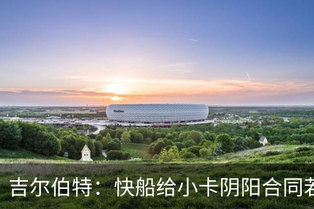 吉尔伯特：快船给小卡阴阳合同若属实应被处罚 否则别队也会效仿