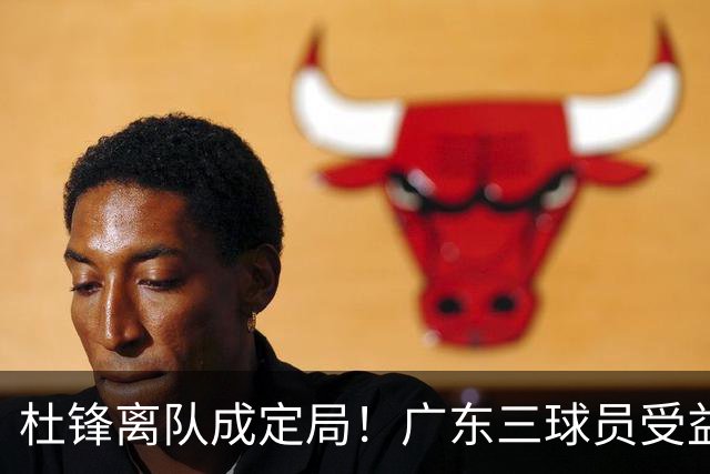 杜锋离队成定局！广东三球员受益巨大 徐昕将回归 2米08新星获重用
